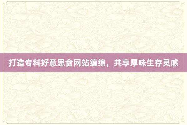 打造专科好意思食网站缠绵，共享厚味生存灵感